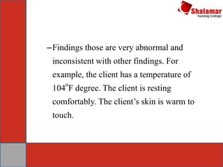 –Findings those are very abnormal and
inconsistent with other findings. For
example, the client has a temperature of
104
o
F degree. The client is resting
comfortably. The client’s skin is warm to
touch.
 