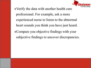 »Verify the data with another health care
professional. For example, ask a more
experienced nurse to listen to the abnormal
heart sounds you think you have just heard.
»Compare you objective findings with your
subjective findings to uncover discrepancies.
 