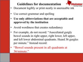 Guidelines for documentation
• Document legibly or print neatly in unerasable ink
• Use correct grammar and spelling
• Use only abbreviations that are acceptable and
approved by the institution
• Avoid wordiness that creates redundancy
• For example, do not record: “Auscultated gurgly
bowel sounds in right upper, right lower, left upper,
and left lower abdominal quadrants. Heard 36 gurgles
per minute.” Instead record:
• “Bowel sounds present in all quadrants at
36/minute.”
 