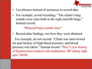 • Use phrases instead of sentences to record data
• For example, avoid recording: “The client’s lung
sounds were clear both in the right and left lungs.”
Instead record:
“Bilateral lung sounds clear.”
• Record data findings, not how they were obtained
For example, do not record: “Client was interviewed
for past history of high blood pressure, and blood
pressure was taken.” Instead record: “Has 3-year history
of hypertension treated with medication. BP sitting right
arm 140/86
 