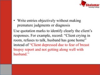 • Write entries objectively without making
premature judgments or diagnosis
Use quotation marks to identify clearly the client’s
responses. For example, record: “Client crying in
room, refuses to talk, husband has gone home”
instead of “Client depressed due to fear of breast
biopsy report and not getting along well with
husband.”
 
