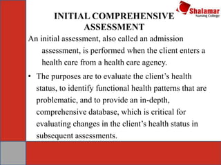 INITIAL COMPREHENSIVE
ASSESSMENT
An initial assessment, also called an admission
assessment, is performed when the client enters a
health care from a health care agency.
• The purposes are to evaluate the client’s health
status, to identify functional health patterns that are
problematic, and to provide an in-depth,
comprehensive database, which is critical for
evaluating changes in the client’s health status in
subsequent assessments.
 