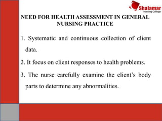 NEED FOR HEALTH ASSESSMENT IN GENERAL
NURSING PRACTICE
1. Systematic and continuous collection of client
data.
2. It focus on client responses to health problems.
3. The nurse carefully examine the client’s body
parts to determine any abnormalities.
 