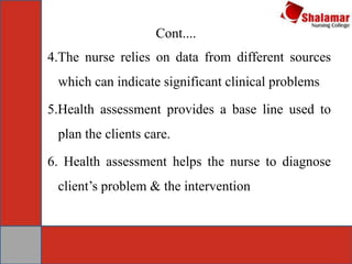 Cont....
4.The nurse relies on data from different sources
which can indicate significant clinical problems
5.Health assessment provides a base line used to
plan the clients care.
6. Health assessment helps the nurse to diagnose
client’s problem & the intervention
 