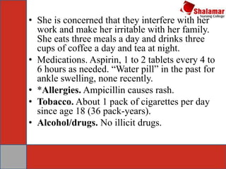 • She is concerned that they interfere with her
work and make her irritable with her family.
She eats three meals a day and drinks three
cups of coffee a day and tea at night.
• Medications. Aspirin, 1 to 2 tablets every 4 to
6 hours as needed. “Water pill” in the past for
ankle swelling, none recently.
• *Allergies. Ampicillin causes rash.
• Tobacco. About 1 pack of cigarettes per day
since age 18 (36 pack-years).
• Alcohol/drugs. No illicit drugs.
 