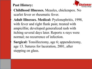 Past History:
• Childhood Illnesses. Measles, chickenpox. No
scarlet fever or rheumatic fever.
• Adult Illnesses. Medical: Pyelonephritis, 1998,
with fever and right flank pain; treated with
ampicillin; developed generalized rash with
itching several days later. Reports x-rays were
normal; no recurrence of infection.
• Surgical: Tonsillectomy, age 6; appendectomy,
age 13. Sutures for laceration, 2001, after
stepping on glass.
 