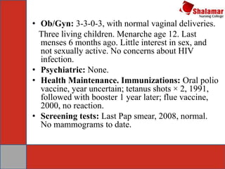 • Ob/Gyn: 3-3-0-3, with normal vaginal deliveries.
Three living children. Menarche age 12. Last
menses 6 months ago. Little interest in sex, and
not sexually active. No concerns about HIV
infection.
• Psychiatric: None.
• Health Maintenance. Immunizations: Oral polio
vaccine, year uncertain; tetanus shots × 2, 1991,
followed with booster 1 year later; flue vaccine,
2000, no reaction.
• Screening tests: Last Pap smear, 2008, normal.
No mammograms to date.
 