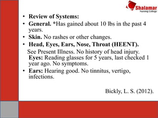 • Review of Systems:
• General. *Has gained about 10 lbs in the past 4
years.
• Skin. No rashes or other changes.
• Head, Eyes, Ears, Nose, Throat (HEENT).
See Present Illness. No history of head injury.
Eyes: Reading glasses for 5 years, last checked 1
year ago. No symptoms.
• Ears: Hearing good. No tinnitus, vertigo,
infections.
Bickly, L. S. (2012).
 
