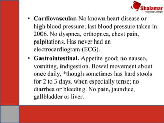 • Cardiovascular. No known heart disease or
high blood pressure; last blood pressure taken in
2006. No dyspnea, orthopnea, chest pain,
palpitations. Has never had an
electrocardiogram (ECG).
• Gastrointestinal. Appetite good; no nausea,
vomiting, indigestion. Bowel movement about
once daily, *though sometimes has hard stools
for 2 to 3 days. when especially tense; no
diarrhea or bleeding. No pain, jaundice,
gallbladder or liver.
 