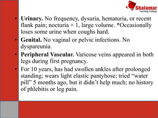 • Urinary. No frequency, dysuria, hematuria, or recent
flank pain; nocturia × 1, large volume. *Occasionally
loses some urine when coughs hard.
• Genital. No vaginal or pelvic infections. No
dyspareunia.
• Peripheral Vascular. Varicose veins appeared in both
legs during first pregnancy.
• For 10 years, has had swollen ankles after prolonged
standing; wears light elastic pantyhose; tried “water
pill” 5 months ago, but it didn’t help much; no history
of phlebitis or leg pain.
 