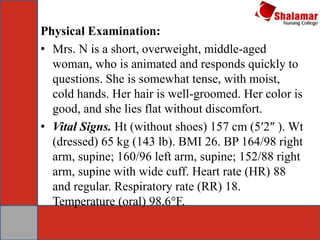 Physical Examination:
• Mrs. N is a short, overweight, middle-aged
woman, who is animated and responds quickly to
questions. She is somewhat tense, with moist,
cold hands. Her hair is well-groomed. Her color is
good, and she lies flat without discomfort.
• Vital Signs. Ht (without shoes) 157 cm (5′2″ ). Wt
(dressed) 65 kg (143 lb). BMI 26. BP 164/98 right
arm, supine; 160/96 left arm, supine; 152/88 right
arm, supine with wide cuff. Heart rate (HR) 88
and regular. Respiratory rate (RR) 18.
Temperature (oral) 98.6°F.
 