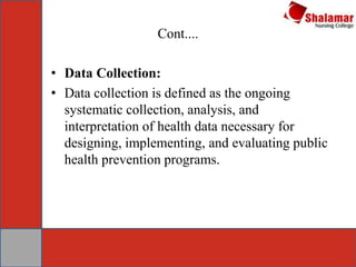 Cont....
• Data Collection:
• Data collection is defined as the ongoing
systematic collection, analysis, and
interpretation of health data necessary for
designing, implementing, and evaluating public
health prevention programs.
 