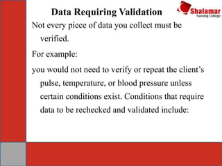 Data Requiring Validation
Not every piece of data you collect must be
verified.
For example:
you would not need to verify or repeat the client’s
pulse, temperature, or blood pressure unless
certain conditions exist. Conditions that require
data to be rechecked and validated include:
 