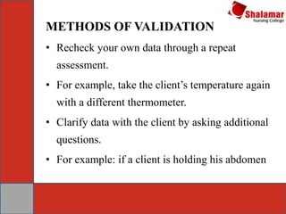 METHODS OF VALIDATION
• Recheck your own data through a repeat
assessment.
• For example, take the client’s temperature again
with a different thermometer.
• Clarify data with the client by asking additional
questions.
• For example: if a client is holding his abdomen
 