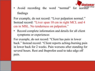 • Avoid recording the word “normal” for normal
findings
For example, do not record: “Liver palpation normal.”
Instead record: “Liver span 10 cm in right MCL and 4
cm in MSL. No tenderness on palpation.”
• Record complete information and details for all client
symptoms or experiences
For example, do not record: "Client has pain in lower
back.” Instead record: “Client reports aching-burning pain
in lower back for 2 weeks. Pain worsens after standing for
several hours. Rest and ibuprofen used to take edge off
pain.
 