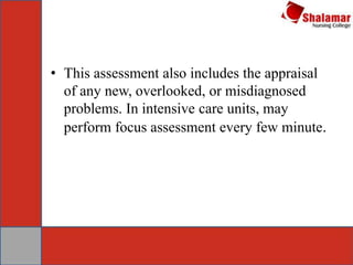 • This assessment also includes the appraisal
of any new, overlooked, or misdiagnosed
problems. In intensive care units, may
perform focus assessment every few minute.
 