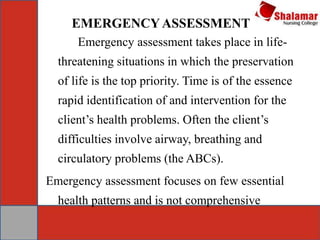 EMERGENCYASSESSMENT
Emergency assessment takes place in life-
threatening situations in which the preservation
of life is the top priority. Time is of the essence
rapid identification of and intervention for the
client’s health problems. Often the client’s
difficulties involve airway, breathing and
circulatory problems (the ABCs).
Emergency assessment focuses on few essential
health patterns and is not comprehensive
 