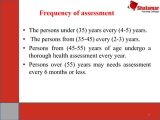 Frequency of assessment
• The persons under (35) years every (4-5) years.
• The persons from (35-45) every (2-3) years.
• Persons from (45-55) years of age undergo a
thorough health assessment every year.
• Persons over (55) years may needs assessment
every 6 months or less.
54
 