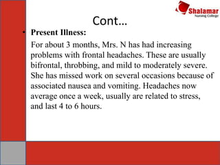 Cont…
• Present Illness:
For about 3 months, Mrs. N has had increasing
problems with frontal headaches. These are usually
bifrontal, throbbing, and mild to moderately severe.
She has missed work on several occasions because of
associated nausea and vomiting. Headaches now
average once a week, usually are related to stress,
and last 4 to 6 hours.
 
