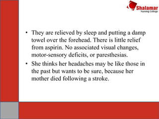 • They are relieved by sleep and putting a damp
towel over the forehead. There is little relief
from aspirin. No associated visual changes,
motor-sensory deficits, or paresthesias.
• She thinks her headaches may be like those in
the past but wants to be sure, because her
mother died following a stroke.
 