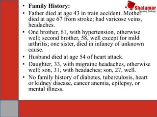 • Family History:
• Father died at age 43 in train accident. Mother
died at age 67 from stroke; had varicose veins,
headaches.
• One brother, 61, with hypertension, otherwise
well; second brother, 58, well except for mild
arthritis; one sister, died in infancy of unknown
cause.
• Husband died at age 54 of heart attack.
• Daughter, 33, with migraine headaches, otherwise
well; son, 31, with headaches; son, 27, well.
• No family history of diabetes, tuberculosis, heart
or kidney disease, cancer anemia, epilepsy, or
mental illness.
 