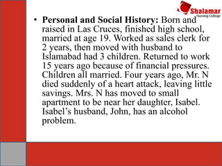 • Personal and Social History: Born and
raised in Las Cruces, finished high school,
married at age 19. Worked as sales clerk for
2 years, then moved with husband to
Islamabad had 3 children. Returned to work
15 years ago because of financial pressures.
Children all married. Four years ago, Mr. N
died suddenly of a heart attack, leaving little
savings. Mrs. N has moved to small
apartment to be near her daughter, Isabel.
Isabel’s husband, John, has an alcohol
problem.
 