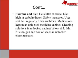Cont…
• Exercise and diet. Gets little exercise. Diet
high in carbohydrates. Safety measures. Uses
seat belt regularly. Uses sunblock. Medications
kept in an unlocked medicine cabinet. Cleaning
solutions in unlocked cabinet below sink. Mr.
N’s shotgun and box of shells in unlocked
closet upstairs.
 