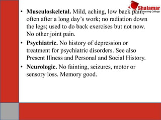 • Musculoskeletal. Mild, aching, low back pain,
often after a long day’s work; no radiation down
the legs; used to do back exercises but not now.
No other joint pain.
• Psychiatric. No history of depression or
treatment for psychiatric disorders. See also
Present Illness and Personal and Social History.
• Neurologic. No fainting, seizures, motor or
sensory loss. Memory good.
 