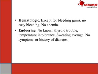 • Hematologic. Except for bleeding gums, no
easy bleeding. No anemia.
• Endocrine. No known thyroid trouble,
temperature intolerance. Sweating average. No
symptoms or history of diabetes.
 