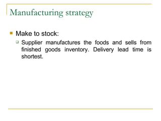 Manufacturing strategy Make to stock: Supplier manufactures the foods and sells from finished goods inventory. Delivery lead time is shortest. 