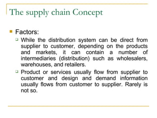 The supply chain Concept Factors: While the distribution system can be direct from supplier to customer, depending on the products and markets, it can contain a number of intermediaries (distribution) such as wholesalers, warehouses, and retailers. Product or services usually flow from supplier to customer and design and demand information usually flows from customer to supplier. Rarely is not so. 