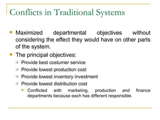 Conflicts in Traditional Systems Maximized departmental objectives without considering the effect they would have on other parts of the system. The principal objectives: Provide best costumer service Provide lowest production cost Provide lowest inventory investment Provide lowest distribution cost Conflicted with marketing, production and finance departments because each has different responsible. 