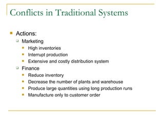 Conflicts in Traditional Systems Actions: Marketing High inventories Interrupt production Extensive and costly distribution system Finance Reduce inventory Decrease the number of plants and warehouse Produce large quantities using long production runs Manufacture only to customer order 