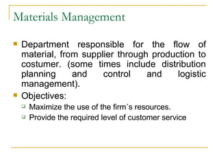 Materials Management Department responsible for the flow of material, from supplier through production to costumer. (some times include distribution planning and control and logistic management). Objectives: Maximize the use of the firm´s resources. Provide the required level of customer service 