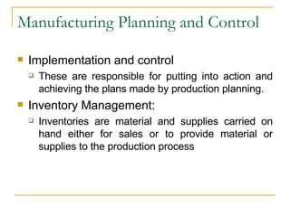 Manufacturing Planning and Control Implementation and control These are responsible for putting into action and achieving the plans made by production planning. Inventory Management: Inventories are material and supplies carried on hand either for sales or to provide material or supplies to the production process 