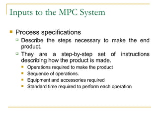 Inputs to the MPC System Process specifications Describe the steps necessary to make the end product. They are a step-by-step set of instructions describing how the product is made. Operations required to make the product Sequence of operations. Equipment and accessories required Standard time required to perform each operation 