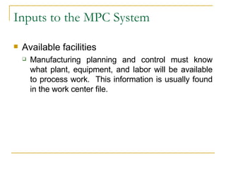 Inputs to the MPC System Available facilities Manufacturing planning and control must know what plant, equipment, and labor will be available to process work.  This information is usually found in the work center file. 