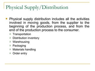 Physical Supply/Distribution Physical supply distribution includes all the activities involved in moving goods, from the supplier to the beginning of the production process, and from the end of the production process to the consumer. Transportation Distribution inventory Warehousing Packaging Materials handling Order entry 