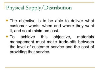 Physical Supply/Distribution The objective is to be able to deliver what customer wants, when and where they want it, and so at minimum cost. To achieve this objective, materials management must make trade-offs between the level of customer service and the cost of providing that service. 