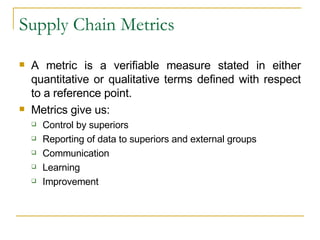 Supply Chain Metrics A metric is a verifiable measure stated in either quantitative or qualitative terms defined with respect to a reference point. Metrics give us: Control by superiors Reporting of data to superiors and external groups Communication Learning Improvement 