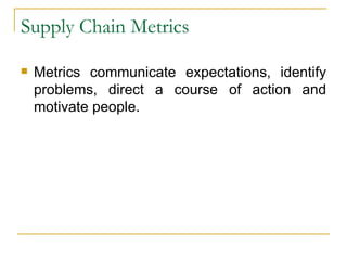 Supply Chain Metrics Metrics communicate expectations, identify problems, direct a course of action and motivate people. 