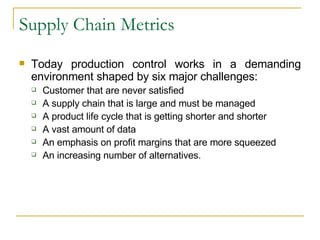 Supply Chain Metrics Today production control works in a demanding environment shaped by six major challenges: Customer that are never satisfied A supply chain that is large and must be managed A product life cycle that is getting shorter and shorter A vast amount of data An emphasis on profit margins that are more squeezed An increasing number of alternatives. 