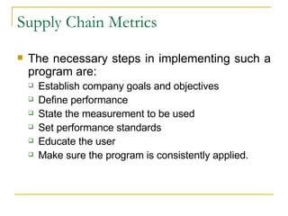 Supply Chain Metrics The necessary steps in implementing such a program are: Establish company goals and objectives Define performance State the measurement to be used Set performance standards Educate the user Make sure the program is consistently applied. 