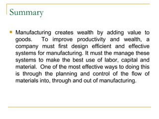 Summary Manufacturing creates wealth by adding value to goods.  To improve productivity and wealth, a company must first design efficient and effective systems for manufacturing. It must the manage these systems to make the best use of labor, capital and material.  One of the most effective ways to doing this is through the planning and control of the flow of materials into, through and out of manufacturing. 