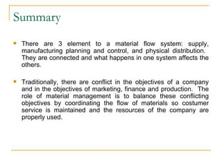 Summary There are 3 element to a material flow system: supply, manufacturing planning and control, and physical distribution.  They are connected and what happens in one system affects the others. Traditionally, there are conflict in the objectives of a company and in the objectives of marketing, finance and production.  The role of material management is to balance these conflicting objectives by coordinating the flow of materials so costumer service is maintained and the resources of the company are properly used. 
