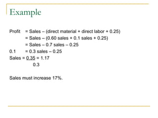 Example Profit = Sales – (direct material + direct labor + 0.25) = Sales – (0.60 sales + 0.1 sales + 0.25) = Sales – 0.7 sales – 0.25 0.1  = 0.3 sales – 0.25 Sales =  0.35  = 1.17   0.3 Sales must increase 17%. 