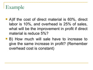 Example A)If the cost of direct material is 60%, direct labor is 10%, and overhead is 25% of sales, what will be the improvement in profit if direct material is reduce 5%? B) How much will sale have to increase to give the same increase in profit? (Remember overhead cost is constant) 