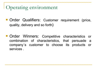 Operating environment Order Qualifiers:  Customer requirement (price, quality, delivery and so forth ) Order Winners:  Competitive characteristics or combination of characteristics, that persuade a company´s customer to choose its products or services . 