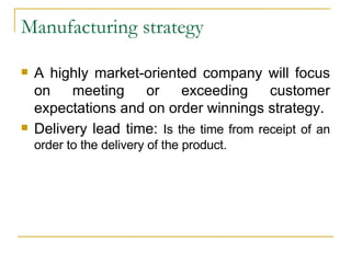 Manufacturing strategy A highly market-oriented company will focus on meeting or exceeding customer expectations and on order winnings strategy. Delivery lead time:  Is the time from receipt of an order to the delivery of the product. 
