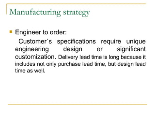 Manufacturing strategy Engineer to order: Customer´s specifications require unique engineering design or significant customization.  Delivery lead time is long because it includes not only purchase lead time, but design lead time as well. 